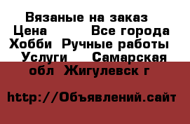 Вязаные на заказ › Цена ­ 800 - Все города Хобби. Ручные работы » Услуги   . Самарская обл.,Жигулевск г.
